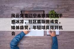 kaiyun体育关于风云突变辽宁本钢窗口期手感冰凉，社区盾版图或变，媒体盛赞，年轻球员得到机会的信息